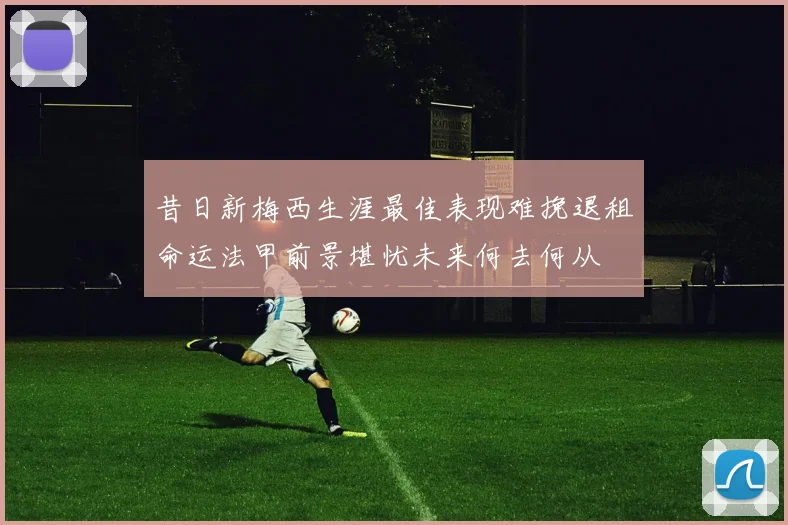 昔日新梅西生涯最佳表现难挽退租命运法甲前景堪忧未来何去何从
