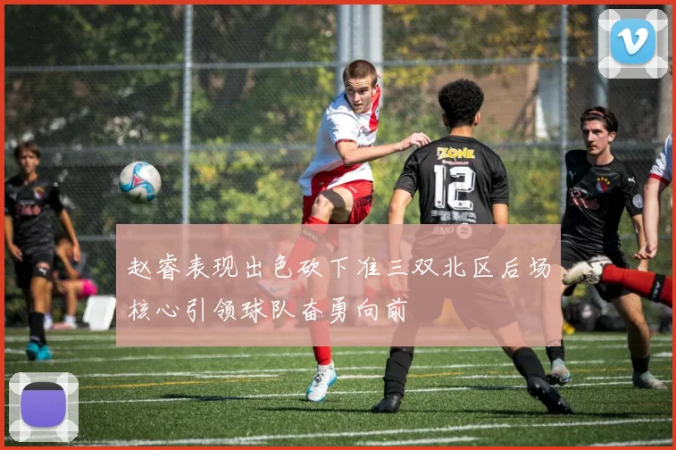 赵睿表现出色砍下准三双北区后场核心引领球队奋勇向前